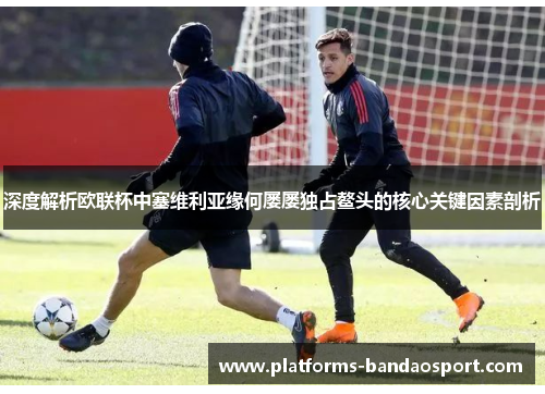 深度解析欧联杯中塞维利亚缘何屡屡独占鳌头的核心关键因素剖析
